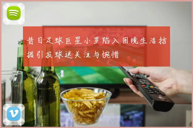 昔日足球巨星小罗陷入困境生活拮据引发球迷关注与惋惜