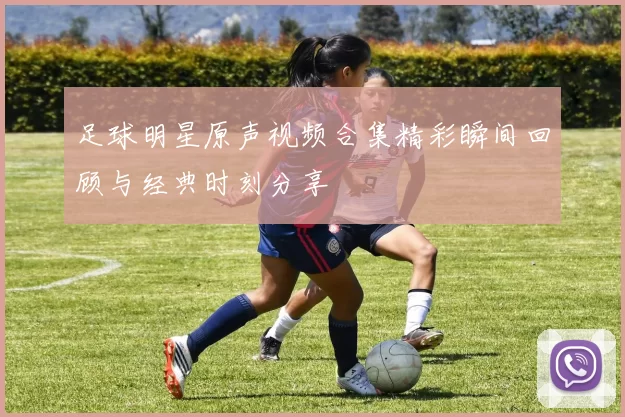 足球明星原声视频合集精彩瞬间回顾与经典时刻分享