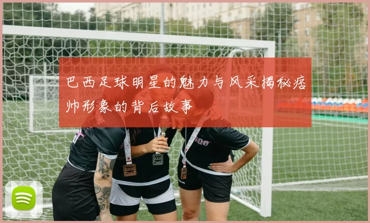 巴西足球明星的魅力与风采揭秘痞帅形象的背后故事