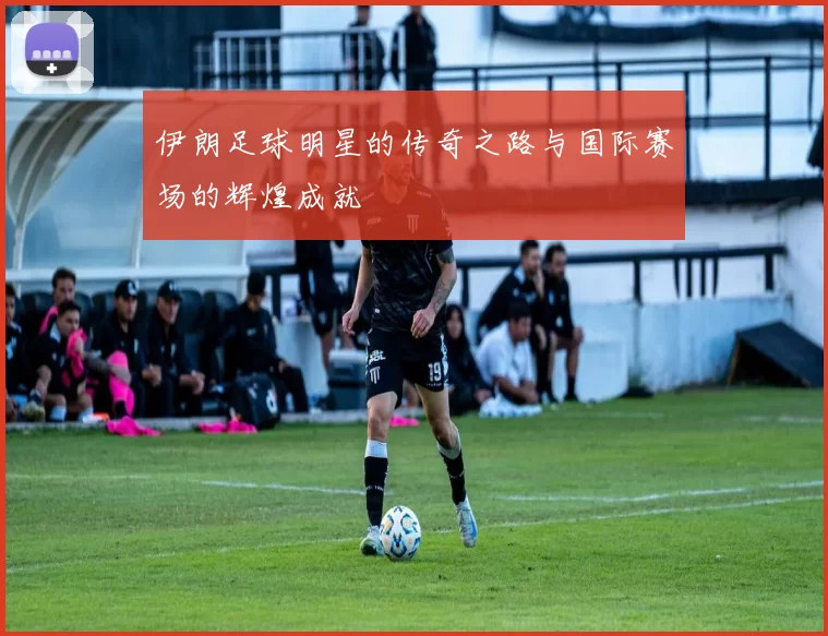 伊朗足球明星的传奇之路与国际赛场的辉煌成就