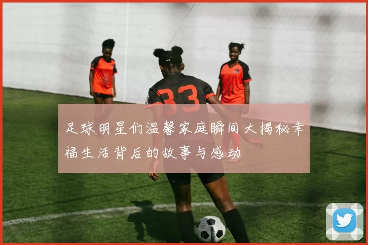 足球明星们温馨家庭瞬间大揭秘幸福生活背后的故事与感动
