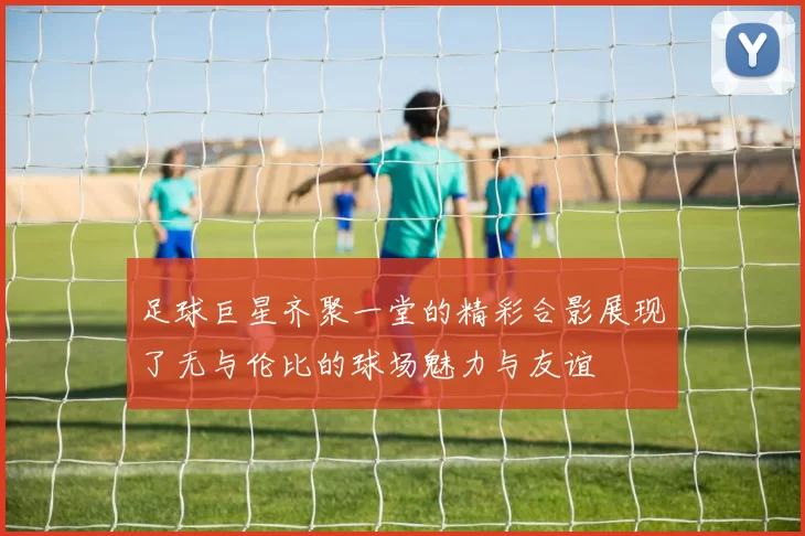 足球巨星齐聚一堂的精彩合影展现了无与伦比的球场魅力与友谊