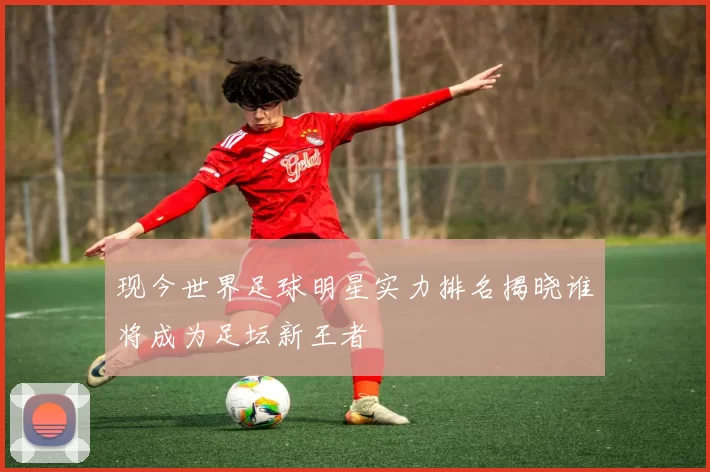 现今世界足球明星实力排名揭晓谁将成为足坛新王者