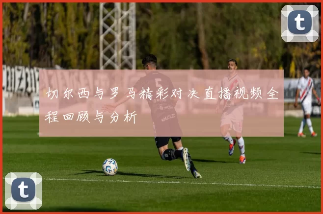 切尔西与罗马精彩对决直播视频全程回顾与分析