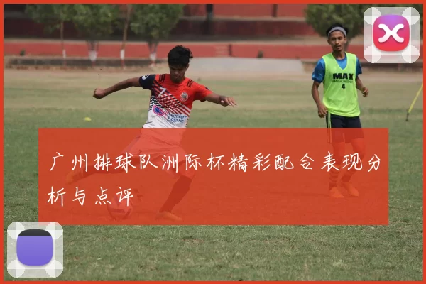 广州排球队洲际杯精彩配合表现分析与点评