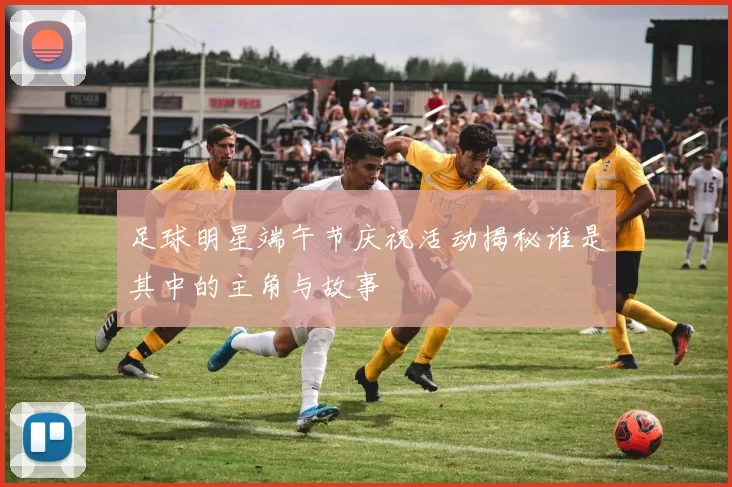 足球明星端午节庆祝活动揭秘谁是其中的主角与故事