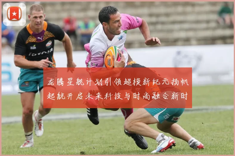 龙腾星舰计划引领超模新纪元扬帆起航开启未来科技与时尚融合新时代
