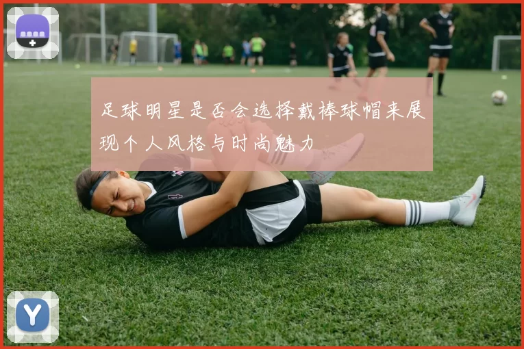 足球明星是否会选择戴棒球帽来展现个人风格与时尚魅力