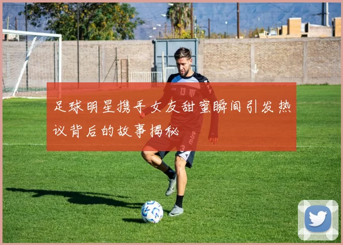 足球明星携手女友甜蜜瞬间引发热议背后的故事揭秘