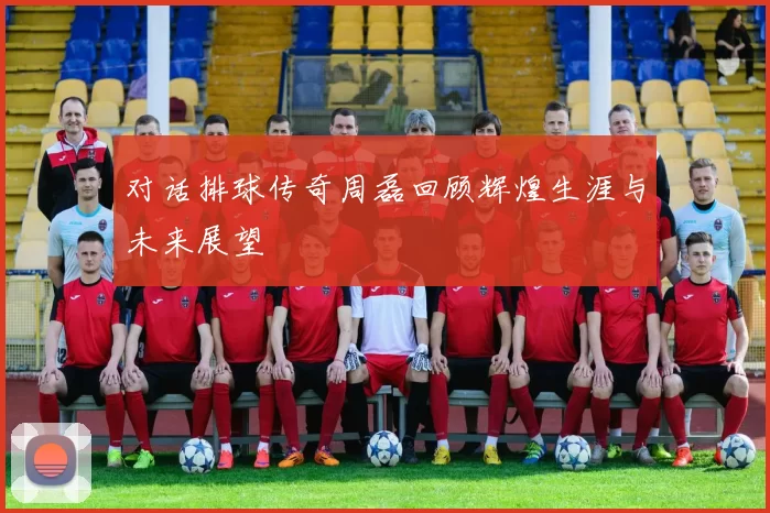 对话排球传奇周磊回顾辉煌生涯与未来展望
