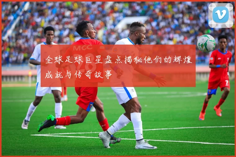 全球足球巨星盘点揭秘他们的辉煌成就与传奇故事