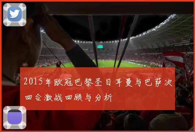2015年欧冠巴黎圣日耳曼与巴萨次回合激战回顾与分析