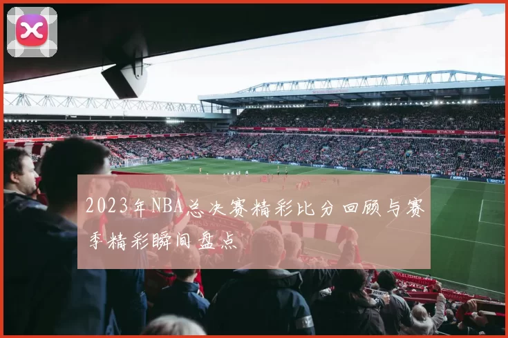 2023年NBA总决赛精彩比分回顾与赛季精彩瞬间盘点