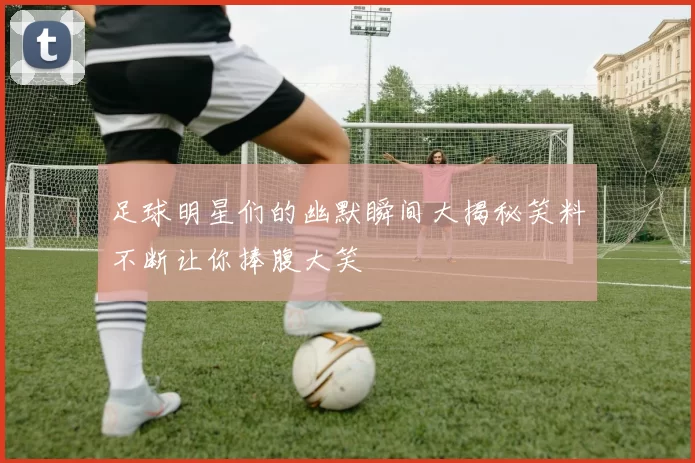 足球明星们的幽默瞬间大揭秘笑料不断让你捧腹大笑