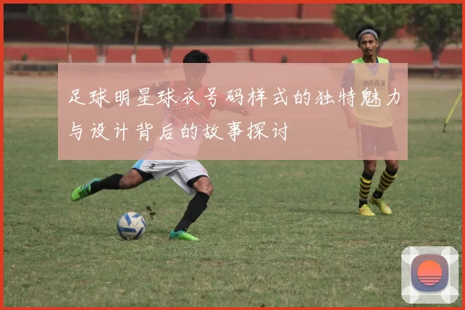 足球明星球衣号码样式的独特魅力与设计背后的故事探讨