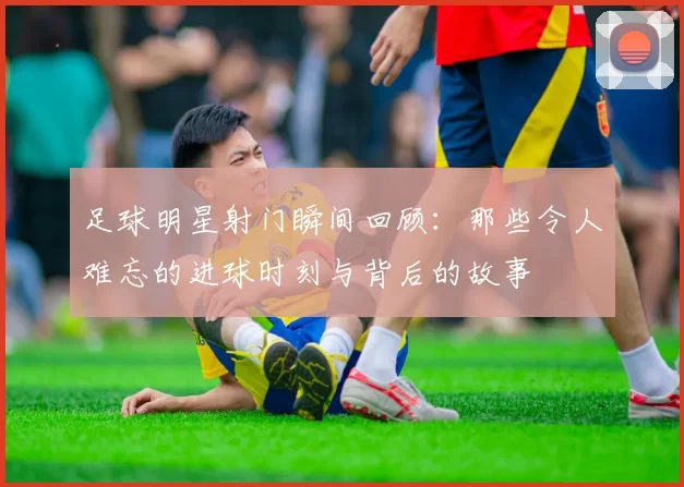 足球明星射门瞬间回顾：那些令人难忘的进球时刻与背后的故事