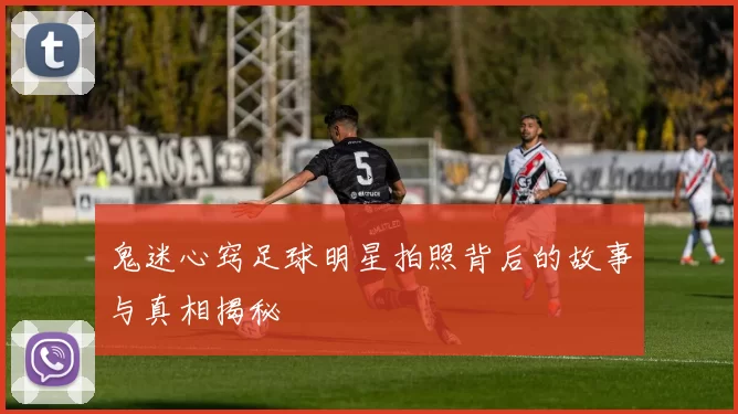 鬼迷心窍足球明星拍照背后的故事与真相揭秘