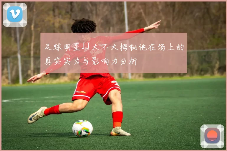 足球明星JJ大不大揭秘他在场上的真实实力与影响力分析