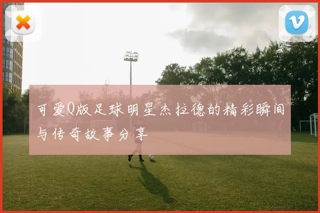 可爱Q版足球明星杰拉德的精彩瞬间与传奇故事分享