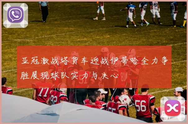 亚冠激战塔货车迎战伊蒂哈全力争胜展现球队实力与决心
