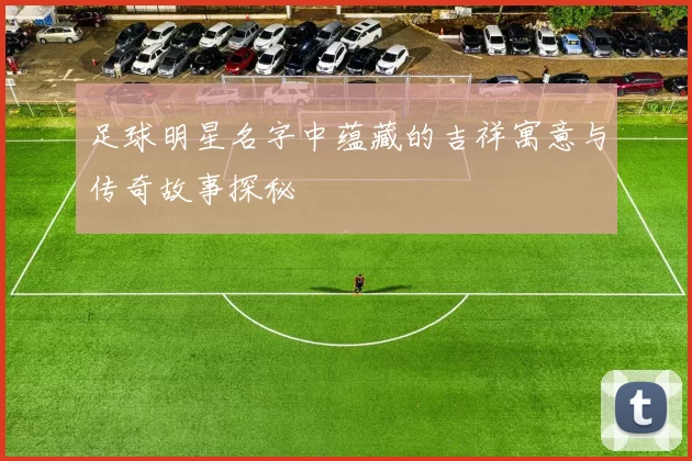 足球明星名字中蕴藏的吉祥寓意与传奇故事探秘
