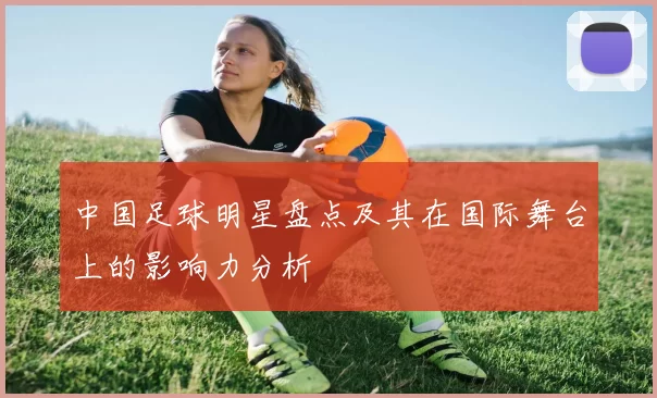 中国足球明星盘点及其在国际舞台上的影响力分析