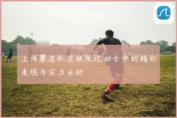 上海攀岩队在极限运动会中的精彩表现与实力分析