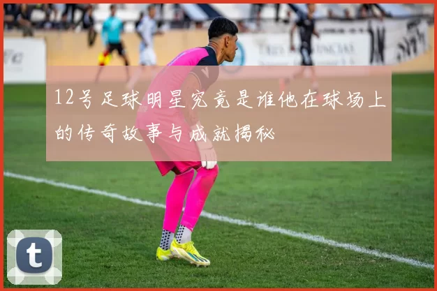 12号足球明星究竟是谁他在球场上的传奇故事与成就揭秘