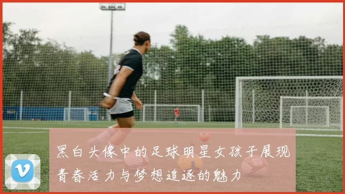 黑白头像中的足球明星女孩子展现青春活力与梦想追逐的魅力