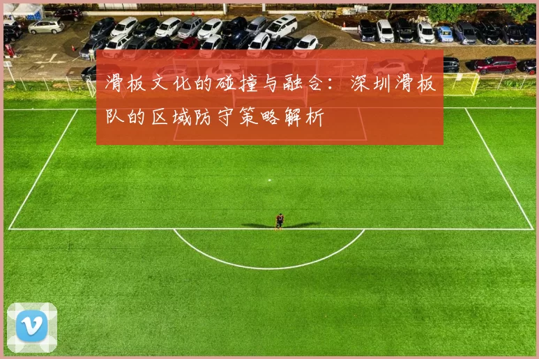 滑板文化的碰撞与融合：深圳滑板队的区域防守策略解析
