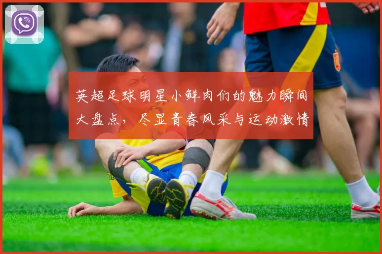 英超足球明星小鲜肉们的魅力瞬间大盘点，尽显青春风采与运动激情