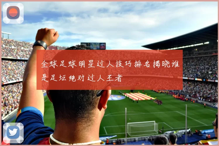 全球足球明星过人技巧排名揭晓谁是足坛绝对过人王者