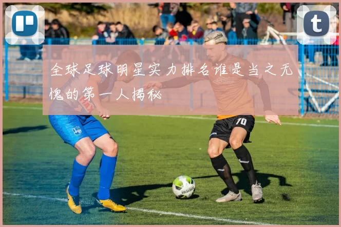 全球足球明星实力排名谁是当之无愧的第一人揭秘