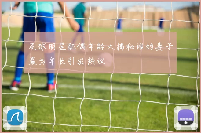 足球明星配偶年龄大揭秘谁的妻子最为年长引发热议
