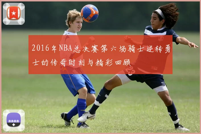 2016年NBA总决赛第六场骑士逆转勇士的传奇时刻与精彩回顾