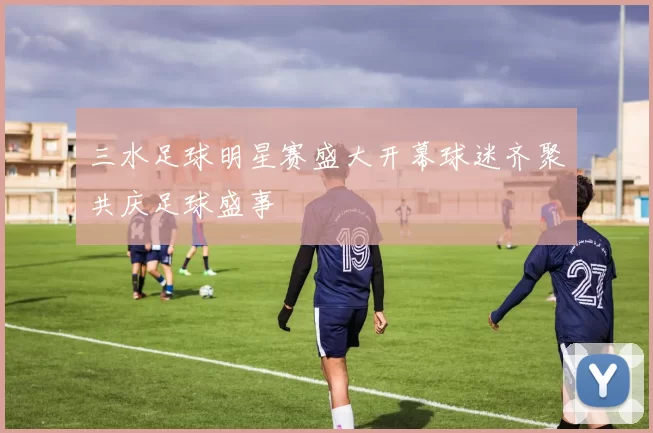 三水足球明星赛盛大开幕球迷齐聚共庆足球盛事