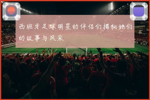 西班牙足球明星的伴侣们揭秘她们的故事与风采
