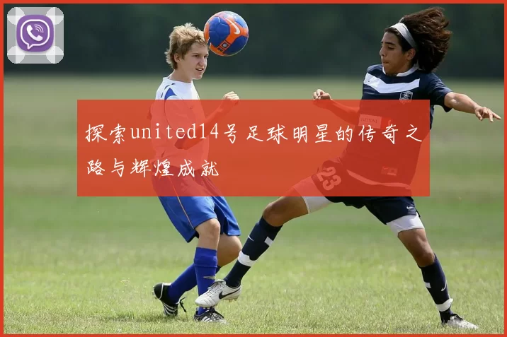 探索united14号足球明星的传奇之路与辉煌成就