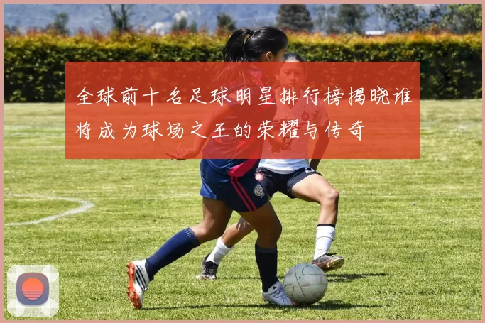 全球前十名足球明星排行榜揭晓谁将成为球场之王的荣耀与传奇
