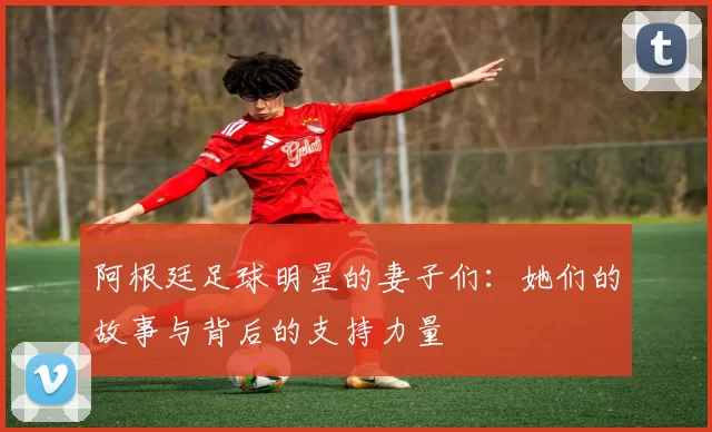 阿根廷足球明星的妻子们：她们的故事与背后的支持力量
