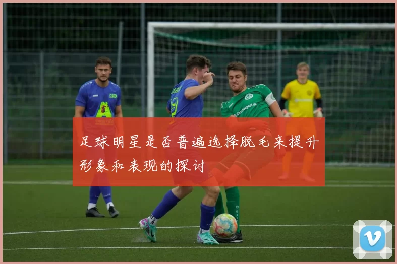 足球明星是否普遍选择脱毛来提升形象和表现的探讨