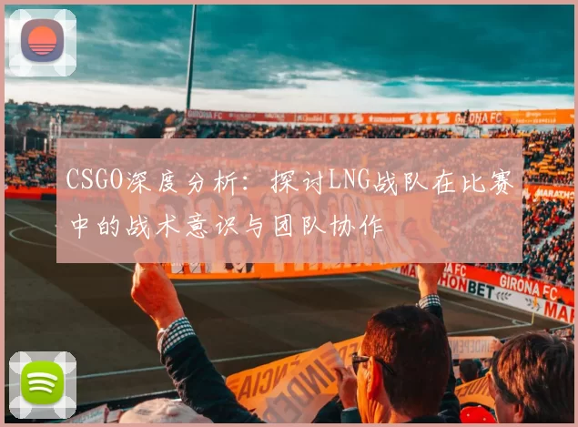CSGO深度分析：探讨LNG战队在比赛中的战术意识与团队协作