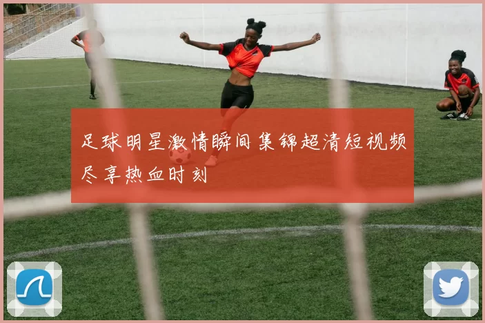 足球明星激情瞬间集锦超清短视频尽享热血时刻