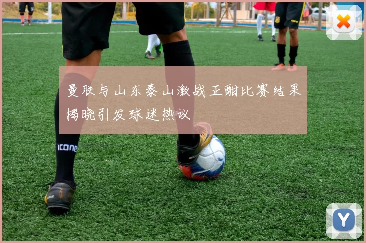 曼联与山东泰山激战正酣比赛结果揭晓引发球迷热议