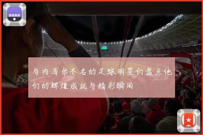 与内马尔齐名的足球明星们盘点他们的辉煌成就与精彩瞬间