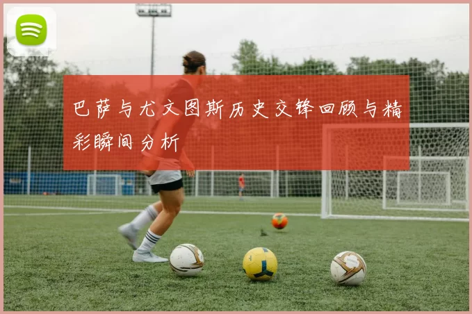 巴萨与尤文图斯历史交锋回顾与精彩瞬间分析