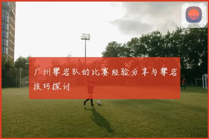 广州攀岩队的比赛经验分享与攀岩技巧探讨