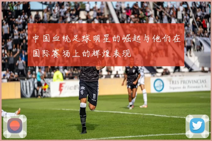 中国血统足球明星的崛起与他们在国际赛场上的辉煌表现