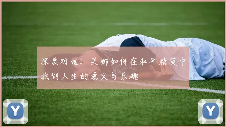 深度对话：吴娜如何在和平精英中找到人生的意义与乐趣