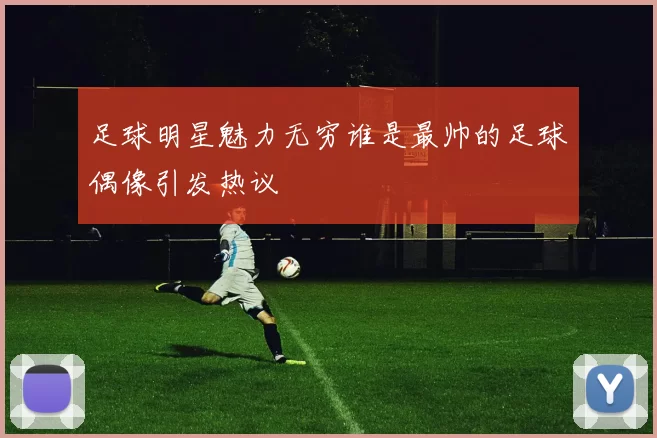 足球明星魅力无穷谁是最帅的足球偶像引发热议